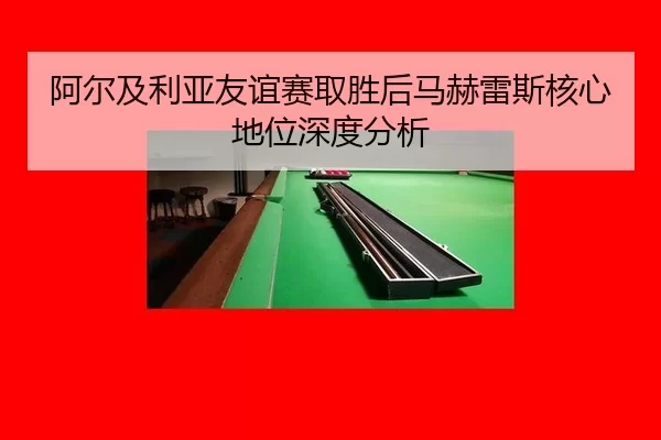 阿尔及利亚友谊赛取胜后马赫雷斯核心地位深度分析