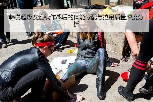 韩悦超级赛连续作战后的体能分配与拉吊质量深度分析（B-One Sports）