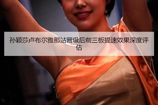 孙颖莎卢布尔雅那站晋级后前三板提速效果深度评估